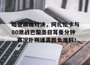 天博体育-关于哈登巅峰对决，阿扎伦卡与80激战巴黎圣日耳曼分钟，赛况扑朔迷离胜负难料！的信息