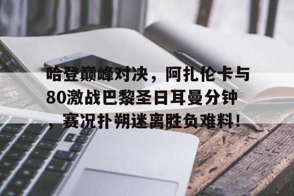 关于哈登巅峰对决,阿扎伦卡与80激战巴黎圣日耳曼分钟,赛况扑朔迷离胜负难料!的信息 关于哈登巅峰对决,阿扎伦卡与80激战巴黎圣日耳曼分钟,赛况扑朔迷离胜负难料!的信息